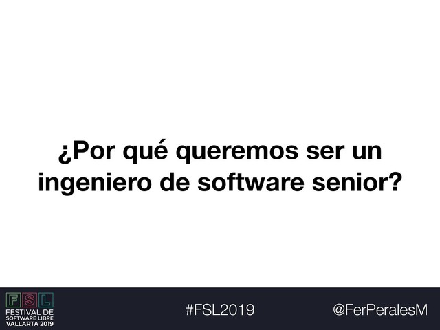 @FerPeralesM
#FSL2019
¿Por qué queremos ser un
ingeniero de software senior?
