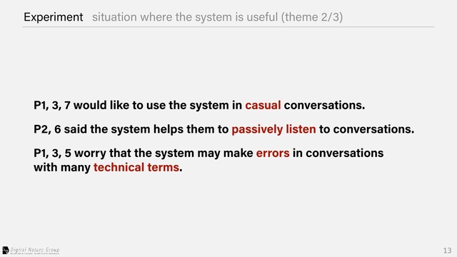 Experiment situation where the system is useful (theme 2/3)
P1, 3, 7 would like to use the system in casual conversations.
P2, 6 said the system helps them to passively listen to conversations.
P1, 3, 5 worry that the system may make errors in conversations


with many technical terms.
13
