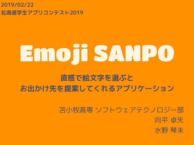 Emoji SANPO
直感で絵文字を選ぶと
お出かけ先を提案してくれるアプリケーション
苫小牧高専 ソフトウェアテクノロジー部
向平 卓矢
水野 琴未
2019/02/22
北海道学生アプリコンテスト2019
