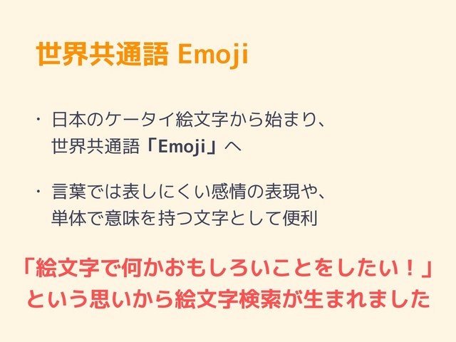 世界共通語 Emoji
• 日本のケータイ絵文字から始まり、 
世界共通語「Emoji」へ
• 言葉では表しにくい感情の表現や、 
単体で意味を持つ文字として便利
「絵文字で何かおもしろいことをしたい！」
という思いから絵文字検索が生まれました
