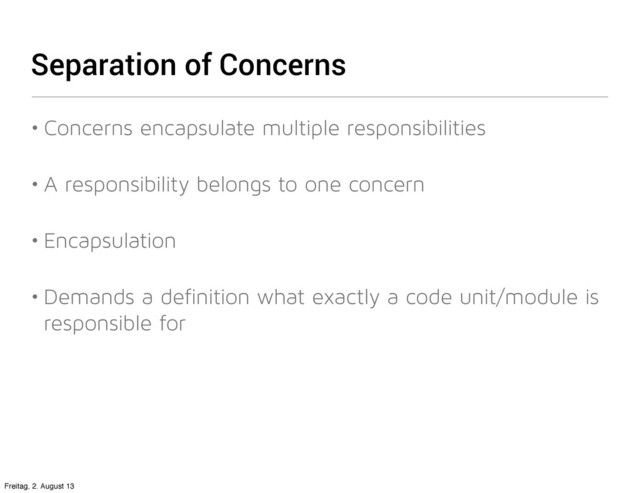 Separation of Concerns
• Concerns encapsulate multiple responsibilities
• A responsibility belongs to one concern
• Encapsulation
• Demands a definition what exactly a code unit/module is
responsible for
Freitag, 2. August 13
