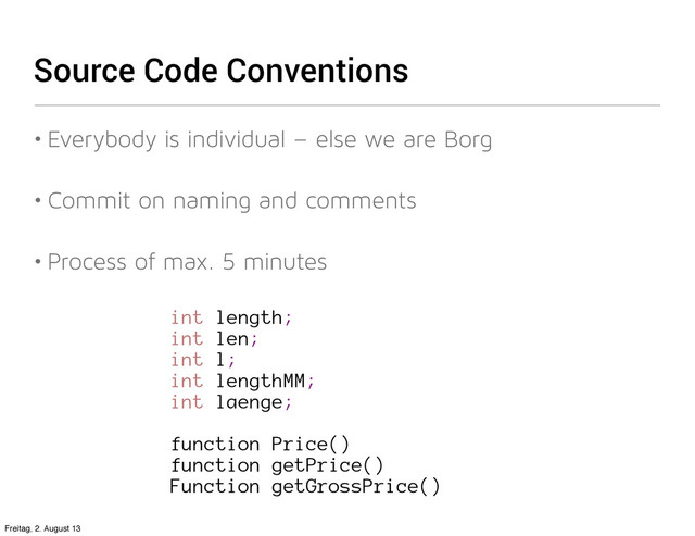 Source Code Conventions
• Everybody is individual – else we are Borg
• Commit on naming and comments
• Process of max. 5 minutes
int length;
int len;
int l;
int lengthMM;
int laenge;
function Price()
function getPrice()
Function getGrossPrice()
Freitag, 2. August 13
