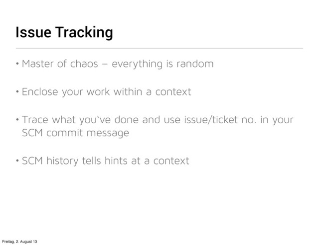 Issue Tracking
• Master of chaos – everything is random
• Enclose your work within a context
• Trace what you‘ve done and use issue/ticket no. in your
SCM commit message
• SCM history tells hints at a context
Freitag, 2. August 13
