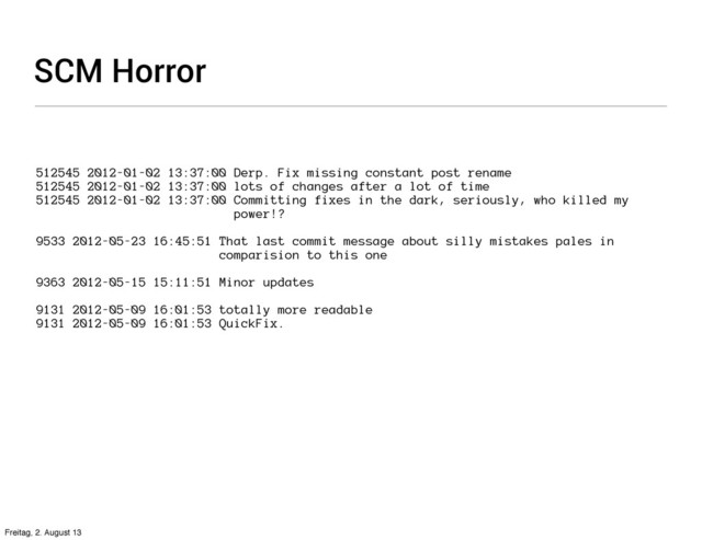 SCM Horror
512545 2012-01-02 13:37:00 Derp. Fix missing constant post rename
512545 2012-01-02 13:37:00 lots of changes after a lot of time
512545 2012-01-02 13:37:00 Committing fixes in the dark, seriously, who killed my
power!?
9533 2012-05-23 16:45:51 That last commit message about silly mistakes pales in
comparision to this one
9363 2012-05-15 15:11:51 Minor updates
9131 2012-05-09 16:01:53 totally more readable
9131 2012-05-09 16:01:53 QuickFix.
Freitag, 2. August 13
