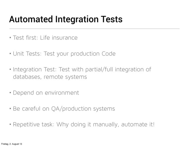 Automated Integration Tests
• Test first: Life insurance
• Unit Tests: Test your production Code
• Integration Test: Test with partial/full integration of
databases, remote systems
• Depend on environment
• Be careful on QA/production systems
• Repetitive task: Why doing it manually, automate it!
Freitag, 2. August 13
