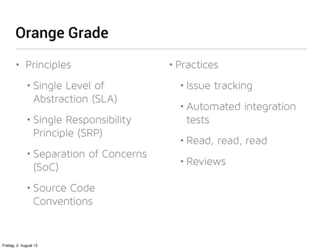 Orange Grade
• Principles
• Single Level of
Abstraction (SLA)
• Single Responsibility
Principle (SRP)
• Separation of Concerns
(SoC)
• Source Code
Conventions
• Practices
• Issue tracking
• Automated integration
tests
• Read, read, read
• Reviews
Freitag, 2. August 13
