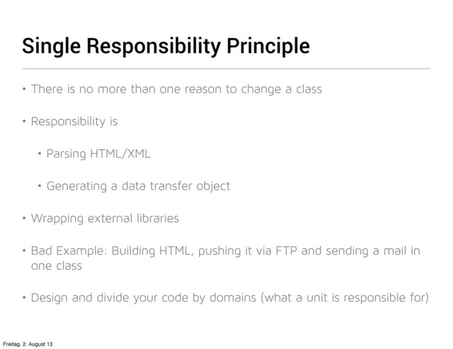 Single Responsibility Principle
• There is no more than one reason to change a class
• Responsibility is
• Parsing HTML/XML
• Generating a data transfer object
• Wrapping external libraries
• Bad Example: Building HTML, pushing it via FTP and sending a mail in
one class
• Design and divide your code by domains (what a unit is responsible for)
Freitag, 2. August 13
