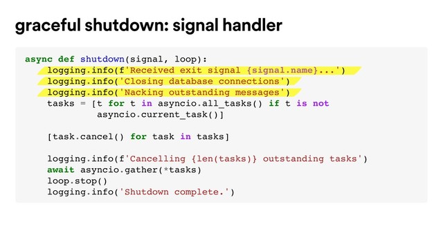 graceful shutdown: signal handler
async def shutdown(signal, loop):
logging.info(f'Received exit signal {signal.name}...')
logging.info('Closing database connections')
logging.info('Nacking outstanding messages')
tasks = [t for t in asyncio.all_tasks() if t is not
asyncio.current_task()]
[task.cancel() for task in tasks]
logging.info(f'Cancelling {len(tasks)} outstanding tasks')
await asyncio.gather(*tasks)
loop.stop()
logging.info('Shutdown complete.')
