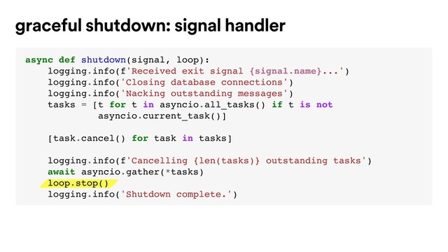 graceful shutdown: signal handler
async def shutdown(signal, loop):
logging.info(f'Received exit signal {signal.name}...')
logging.info('Closing database connections')
logging.info('Nacking outstanding messages')
tasks = [t for t in asyncio.all_tasks() if t is not
asyncio.current_task()]
[task.cancel() for task in tasks]
logging.info(f'Cancelling {len(tasks)} outstanding tasks')
await asyncio.gather(*tasks)
loop.stop()
logging.info('Shutdown complete.')
