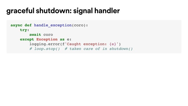 async def handle_exception(coro):
try:
await coro
except Exception as e:
logging.error(f'Caught exception: {e}')
# loop.stop() # taken care of in shutdown()
graceful shutdown: signal handler
