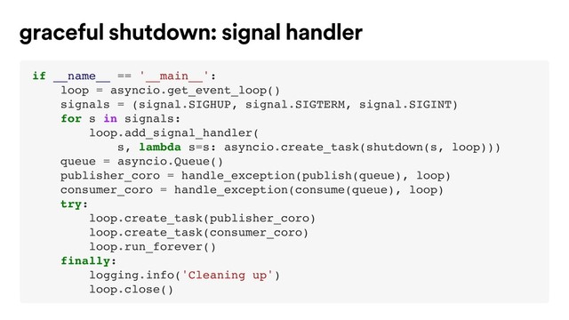 if __name__ == '__main__':
loop = asyncio.get_event_loop()
signals = (signal.SIGHUP, signal.SIGTERM, signal.SIGINT)
for s in signals:
loop.add_signal_handler(
s, lambda s=s: asyncio.create_task(shutdown(s, loop)))
queue = asyncio.Queue()
publisher_coro = handle_exception(publish(queue), loop)
consumer_coro = handle_exception(consume(queue), loop)
try:
loop.create_task(publisher_coro)
loop.create_task(consumer_coro)
loop.run_forever()
finally:
logging.info('Cleaning up')
loop.close()
graceful shutdown: signal handler
