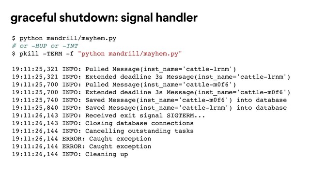 $ python mandrill/mayhem.py
# or -HUP or -INT
$ pkill -TERM -f "python mandrill/mayhem.py"
19:11:25,321 INFO: Pulled Message(inst_name='cattle-lrnm')
19:11:25,321 INFO: Extended deadline 3s Message(inst_name='cattle-lrnm')
19:11:25,700 INFO: Pulled Message(inst_name='cattle-m0f6')
19:11:25,700 INFO: Extended deadline 3s Message(inst_name='cattle-m0f6')
19:11:25,740 INFO: Saved Message(inst_name='cattle-m0f6') into database
19:11:25,840 INFO: Saved Message(inst_name='cattle-lrnm') into database
19:11:26,143 INFO: Received exit signal SIGTERM...
19:11:26,143 INFO: Closing database connections
19:11:26,144 INFO: Cancelling outstanding tasks
19:11:26,144 ERROR: Caught exception
19:11:26,144 ERROR: Caught exception
19:11:26,144 INFO: Cleaning up
graceful shutdown: signal handler
