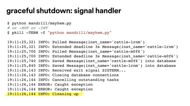 graceful shutdown: signal handler
$ python mandrill/mayhem.py
# or -HUP or -INT
$ pkill -TERM -f "python mandrill/mayhem.py"
19:11:25,321 INFO: Pulled Message(inst_name='cattle-lrnm')
19:11:25,321 INFO: Extended deadline 3s Message(inst_name='cattle-lrnm')
19:11:25,700 INFO: Pulled Message(inst_name='cattle-m0f6')
19:11:25,700 INFO: Extended deadline 3s Message(inst_name='cattle-m0f6')
19:11:25,740 INFO: Saved Message(inst_name='cattle-m0f6') into database
19:11:25,840 INFO: Saved Message(inst_name='cattle-lrnm') into database
19:11:26,143 INFO: Received exit signal SIGTERM...
19:11:26,143 INFO: Closing database connections
19:11:26,144 INFO: Cancelling outstanding tasks
19:11:26,144 ERROR: Caught exception
19:11:26,144 ERROR: Caught exception
19:11:26,144 INFO: Cleaning up
