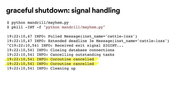 graceful shutdown: signal handling
$ python mandrill/mayhem.py
$ pkill -INT -f "python mandrill/mayhem.py"
19:22:10,47 INFO: Pulled Message(inst_name='cattle-1zsx')
19:22:10,47 INFO: Extended deadline 3s Message(inst_name='cattle-1zsx')
^C19:22:10,541 INFO: Received exit signal SIGINT...
19:22:10,541 INFO: Closing database connections
19:22:10,541 INFO: Cancelling outstanding tasks
19:22:10,541 INFO: Coroutine cancelled
19:22:10,541 INFO: Coroutine cancelled
19:22:10,541 INFO: Cleaning up
