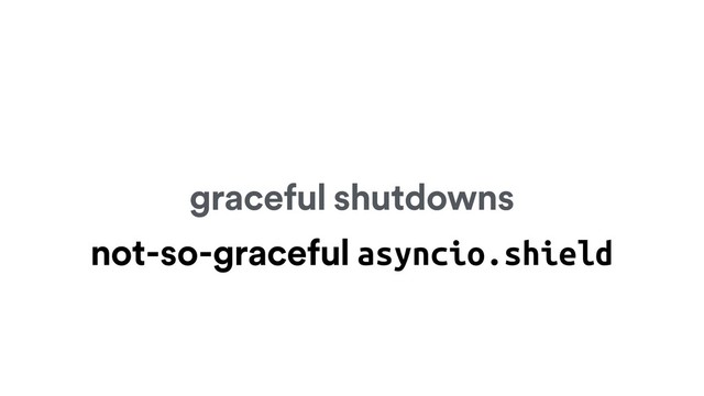 graceful shutdowns
not-so-graceful asyncio.shield
