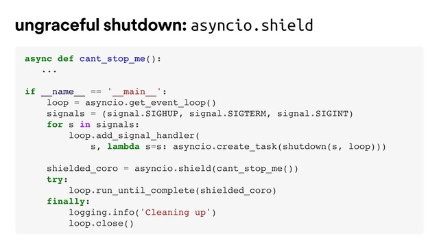 async def cant_stop_me():
...
if __name__ == '__main__':
loop = asyncio.get_event_loop()
signals = (signal.SIGHUP, signal.SIGTERM, signal.SIGINT)
for s in signals:
loop.add_signal_handler(
s, lambda s=s: asyncio.create_task(shutdown(s, loop)))
shielded_coro = asyncio.shield(cant_stop_me())
try:
loop.run_until_complete(shielded_coro)
finally:
logging.info('Cleaning up')
loop.close()
ungraceful shutdown: asyncio.shield
