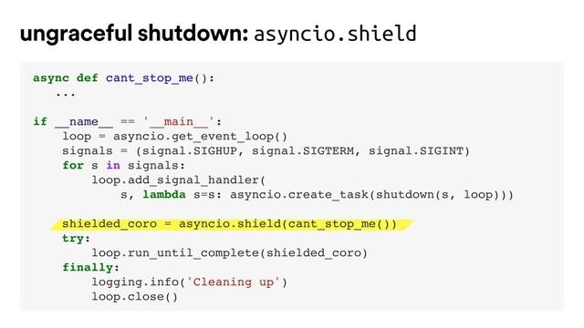 ungraceful shutdown: asyncio.shield
async def cant_stop_me():
...
if __name__ == '__main__':
loop = asyncio.get_event_loop()
signals = (signal.SIGHUP, signal.SIGTERM, signal.SIGINT)
for s in signals:
loop.add_signal_handler(
s, lambda s=s: asyncio.create_task(shutdown(s, loop)))
shielded_coro = asyncio.shield(cant_stop_me())
try:
loop.run_until_complete(shielded_coro)
finally:
logging.info('Cleaning up')
loop.close()
