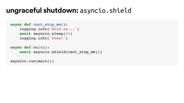 ungraceful shutdown: asyncio.shield
async def cant_stop_me():
logging.info('Hold on...')
await asyncio.sleep(60)
logging.info('Done!')
async def main():
await asyncio.shield(cant_stop_me())
asyncio.run(main())
