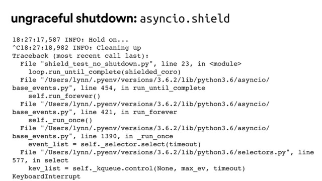 18:27:17,587 INFO: Hold on...
^C18:27:18,982 INFO: Cleaning up
Traceback (most recent call last):
File "shield_test_no_shutdown.py", line 23, in 
loop.run_until_complete(shielded_coro)
File "/Users/lynn/.pyenv/versions/3.6.2/lib/python3.6/asyncio/
base_events.py", line 454, in run_until_complete
self.run_forever()
File "/Users/lynn/.pyenv/versions/3.6.2/lib/python3.6/asyncio/
base_events.py", line 421, in run_forever
self._run_once()
File "/Users/lynn/.pyenv/versions/3.6.2/lib/python3.6/asyncio/
base_events.py", line 1390, in _run_once
event_list = self._selector.select(timeout)
File "/Users/lynn/.pyenv/versions/3.6.2/lib/python3.6/selectors.py", line
577, in select
kev_list = self._kqueue.control(None, max_ev, timeout)
KeyboardInterrupt
ungraceful shutdown: asyncio.shield
