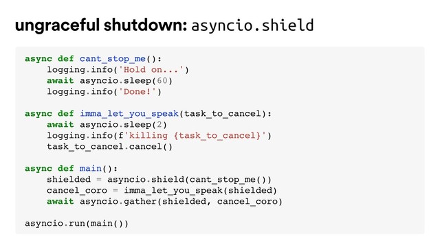 ungraceful shutdown: asyncio.shield
async def cant_stop_me():
logging.info('Hold on...')
await asyncio.sleep(60)
logging.info('Done!')
async def imma_let_you_speak(task_to_cancel):
await asyncio.sleep(2)
logging.info(f'killing {task_to_cancel}')
task_to_cancel.cancel()
async def main():
shielded = asyncio.shield(cant_stop_me())
cancel_coro = imma_let_you_speak(shielded)
await asyncio.gather(shielded, cancel_coro)
asyncio.run(main())
