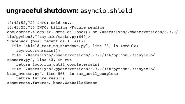 18:43:53,729 INFO: Hold on...
18:43:55,730 INFO: killing ._done_callback() at /Users/lynn/.pyenv/versions/3.7.0/
lib/python3.7/asyncio/tasks.py:660]>
Traceback (most recent call last):
File "shield_test_no_shutdown.py", line 38, in 
asyncio.run(main())
File "/Users/lynn/.pyenv/versions/3.7.0/lib/python3.7/asyncio/
runners.py", line 43, in run
return loop.run_until_complete(main)
File "/Users/lynn/.pyenv/versions/3.7.0/lib/python3.7/asyncio/
base_events.py", line 568, in run_until_complete
return future.result()
concurrent.futures._base.CancelledError
ungraceful shutdown: asyncio.shield

