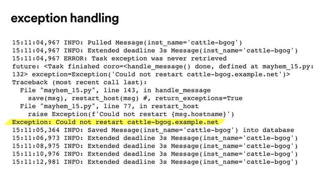 exception handling
15:11:04,967 INFO: Pulled Message(inst_name='cattle-bgog')
15:11:04,967 INFO: Extended deadline 3s Message(inst_name='cattle-bgog')
15:11:04,967 ERROR: Task exception was never retrieved
future:  exception=Exception('Could not restart cattle-bgog.example.net')>
Traceback (most recent call last):
File "mayhem_15.py", line 143, in handle_message
save(msg), restart_host(msg) #, return_exceptions=True
File "mayhem_15.py", line 77, in restart_host
raise Exception(f'Could not restart {msg.hostname}')
Exception: Could not restart cattle-bgog.example.net
15:11:05,364 INFO: Saved Message(inst_name='cattle-bgog') into database
15:11:06,973 INFO: Extended deadline 3s Message(inst_name='cattle-bgog')
15:11:08,975 INFO: Extended deadline 3s Message(inst_name='cattle-bgog')
15:11:10,976 INFO: Extended deadline 3s Message(inst_name='cattle-bgog')
15:11:12,981 INFO: Extended deadline 3s Message(inst_name='cattle-bgog')
