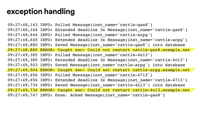 exception handling
09:27:48,143 INFO: Pulled Message(inst_name='cattle-gas8')
09:27:48,144 INFO: Extended deadline 3s Message(inst_name='cattle-gas8')
09:27:48,644 INFO: Pulled Message(inst_name='cattle-arpg')
09:27:48,645 INFO: Extended deadline 3s Message(inst_name='cattle-arpg')
09:27:48,880 INFO: Saved Message(inst_name='cattle-gas8') into database
09:27:48,880 ERROR: Caught exc: Could not restart cattle-gas8.example.net
09:27:49,385 INFO: Pulled Message(inst_name='cattle-4nl3')
09:27:49,385 INFO: Extended deadline 3s Message(inst_name='cattle-4nl3')
09:27:49,503 INFO: Saved Message(inst_name='cattle-arpg') into database
09:27:49,504 ERROR: Caught exc: Could not restart cattle-arpg.example.net
09:27:49,656 INFO: Pulled Message(inst_name='cattle-4713')
09:27:49,656 INFO: Extended deadline 3s Message(inst_name='cattle-4713')
09:27:49,734 INFO: Saved Message(inst_name='cattle-4nl3') into database
09:27:49,734 ERROR: Caught exc: Could not restart cattle-4nl3.example.net
09:27:49,747 INFO: Done. Acked Message(inst_name='cattle-gas8')
