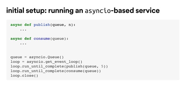 async def publish(queue, n):
...
async def consume(queue):
...
queue = asyncio.Queue()
loop = asyncio.get_event_loop()
loop.run_until_complete(publish(queue, 5))
loop.run_until_complete(consume(queue))
loop.close()
initial setup: running an asyncio-based service

