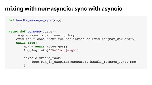 def handle_message_sync(msg):
...
async def consume(queue):
loop = asyncio.get_running_loop()
executor = concurrent.futures.ThreadPoolExecutor(max_workers=5)
while True:
msg = await queue.get()
logging.info(f'Pulled {msg}')
asyncio.create_task(
loop.run_in_executor(executor, handle_message_sync, msg)
)
mixing with non-asyncio: sync with asyncio
