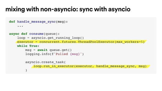 mixing with non-asyncio: sync with asyncio
def handle_message_sync(msg):
...
async def consume(queue):
loop = asyncio.get_running_loop()
executor = concurrent.futures.ThreadPoolExecutor(max_workers=5)
while True:
msg = await queue.get()
logging.info(f'Pulled {msg}')
asyncio.create_task(
loop.run_in_executor(executor, handle_message_sync, msg)
)
