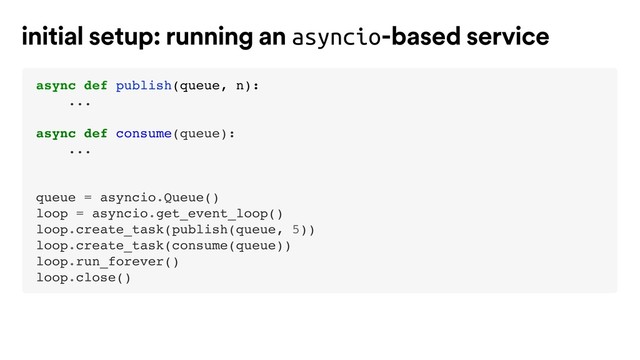 async def publish(queue, n):
...
async def consume(queue):
...
queue = asyncio.Queue()
loop = asyncio.get_event_loop()
loop.create_task(publish(queue, 5))
loop.create_task(consume(queue))
loop.run_forever()
loop.close()
initial setup: running an asyncio-based service
