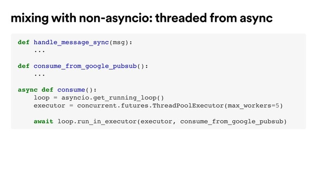 def handle_message_sync(msg):
...
def consume_from_google_pubsub():
...
async def consume():
loop = asyncio.get_running_loop()
executor = concurrent.futures.ThreadPoolExecutor(max_workers=5)
await loop.run_in_executor(executor, consume_from_google_pubsub)
mixing with non-asyncio: threaded from async

