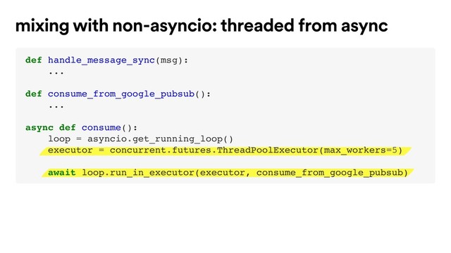 mixing with non-asyncio: threaded from async
def handle_message_sync(msg):
...
def consume_from_google_pubsub():
...
async def consume():
loop = asyncio.get_running_loop()
executor = concurrent.futures.ThreadPoolExecutor(max_workers=5)
await loop.run_in_executor(executor, consume_from_google_pubsub)
