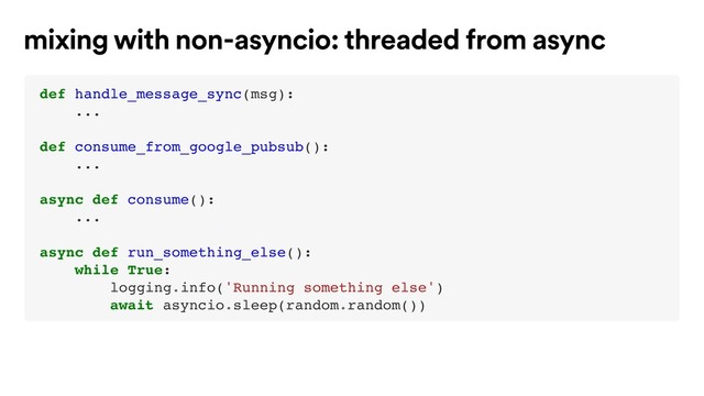 def handle_message_sync(msg):
...
def consume_from_google_pubsub():
...
async def consume():
...
async def run_something_else():
while True:
logging.info('Running something else')
await asyncio.sleep(random.random())
mixing with non-asyncio: threaded from async
