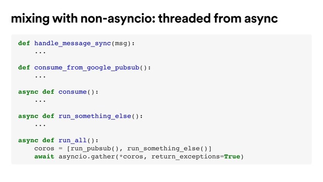 def handle_message_sync(msg):
...
def consume_from_google_pubsub():
...
async def consume():
...
async def run_something_else():
...
async def run_all():
coros = [run_pubsub(), run_something_else()]
await asyncio.gather(*coros, return_exceptions=True)
mixing with non-asyncio: threaded from async
