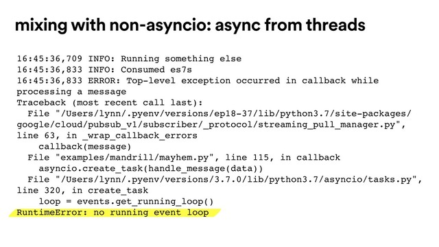 mixing with non-asyncio: async from threads
16:45:36,709 INFO: Running something else
16:45:36,833 INFO: Consumed es7s
16:45:36,833 ERROR: Top-level exception occurred in callback while
processing a message
Traceback (most recent call last):
File "/Users/lynn/.pyenv/versions/ep18-37/lib/python3.7/site-packages/
google/cloud/pubsub_v1/subscriber/_protocol/streaming_pull_manager.py",
line 63, in _wrap_callback_errors
callback(message)
File "examples/mandrill/mayhem.py", line 115, in callback
asyncio.create_task(handle_message(data))
File "/Users/lynn/.pyenv/versions/3.7.0/lib/python3.7/asyncio/tasks.py",
line 320, in create_task
loop = events.get_running_loop()
RuntimeError: no running event loop
