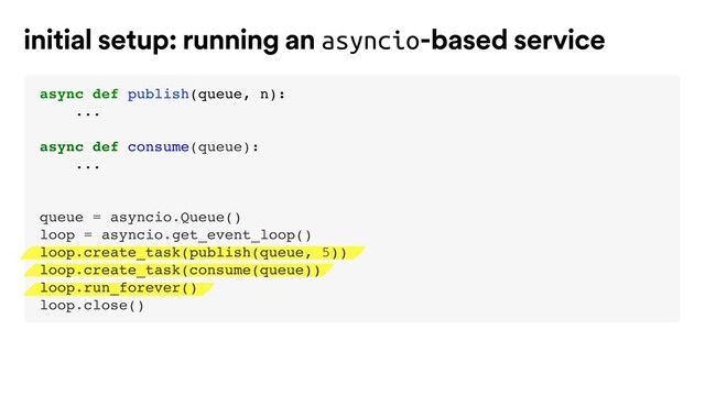 initial setup: running an asyncio-based service
async def publish(queue, n):
...
async def consume(queue):
...
queue = asyncio.Queue()
loop = asyncio.get_event_loop()
loop.create_task(publish(queue, 5))
loop.create_task(consume(queue))
loop.run_forever()
loop.close()
