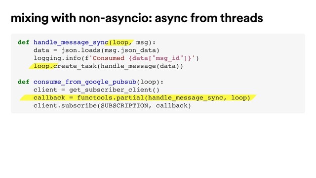 mixing with non-asyncio: async from threads
def handle_message_sync(loop, msg):
data = json.loads(msg.json_data)
logging.info(f'Consumed {data["msg_id"]}')
loop.create_task(handle_message(data))
def consume_from_google_pubsub(loop):
client = get_subscriber_client()
callback = functools.partial(handle_message_sync, loop)
client.subscribe(SUBSCRIPTION, callback)
