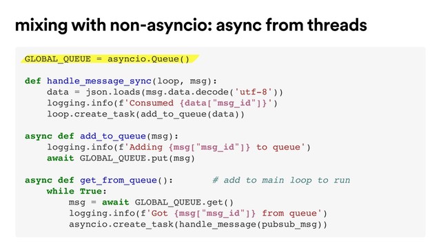 mixing with non-asyncio: async from threads
GLOBAL_QUEUE = asyncio.Queue()
def handle_message_sync(loop, msg):
data = json.loads(msg.data.decode('utf-8'))
logging.info(f'Consumed {data["msg_id"]}')
loop.create_task(add_to_queue(data))
async def add_to_queue(msg):
logging.info(f'Adding {msg["msg_id"]} to queue')
await GLOBAL_QUEUE.put(msg)
async def get_from_queue(): # add to main loop to run
while True:
msg = await GLOBAL_QUEUE.get()
logging.info(f'Got {msg["msg_id"]} from queue')
asyncio.create_task(handle_message(pubsub_msg))

