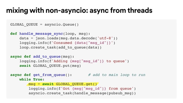 mixing with non-asyncio: async from threads
GLOBAL_QUEUE = asyncio.Queue()
def handle_message_sync(loop, msg):
data = json.loads(msg.data.decode('utf-8'))
logging.info(f'Consumed {data["msg_id"]}')
loop.create_task(add_to_queue(data))
async def add_to_queue(msg):
logging.info(f'Adding {msg["msg_id"]} to queue')
await GLOBAL_QUEUE.put(msg)
async def get_from_queue(): # add to main loop to run
while True:
msg = await GLOBAL_QUEUE.get()
logging.info(f'Got {msg["msg_id"]} from queue')
asyncio.create_task(handle_message(pubsub_msg))
