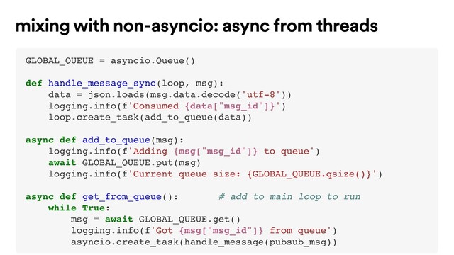 GLOBAL_QUEUE = asyncio.Queue()
def handle_message_sync(loop, msg):
data = json.loads(msg.data.decode('utf-8'))
logging.info(f'Consumed {data["msg_id"]}')
loop.create_task(add_to_queue(data))
async def add_to_queue(msg):
logging.info(f'Adding {msg["msg_id"]} to queue')
await GLOBAL_QUEUE.put(msg)
logging.info(f'Current queue size: {GLOBAL_QUEUE.qsize()}')
async def get_from_queue(): # add to main loop to run
while True:
msg = await GLOBAL_QUEUE.get()
logging.info(f'Got {msg["msg_id"]} from queue')
asyncio.create_task(handle_message(pubsub_msg))
mixing with non-asyncio: async from threads
