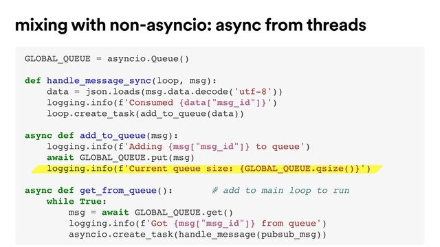 mixing with non-asyncio: async from threads
GLOBAL_QUEUE = asyncio.Queue()
def handle_message_sync(loop, msg):
data = json.loads(msg.data.decode('utf-8'))
logging.info(f'Consumed {data["msg_id"]}')
loop.create_task(add_to_queue(data))
async def add_to_queue(msg):
logging.info(f'Adding {msg["msg_id"]} to queue')
await GLOBAL_QUEUE.put(msg)
logging.info(f'Current queue size: {GLOBAL_QUEUE.qsize()}')
async def get_from_queue(): # add to main loop to run
while True:
msg = await GLOBAL_QUEUE.get()
logging.info(f'Got {msg["msg_id"]} from queue')
asyncio.create_task(handle_message(pubsub_msg))
