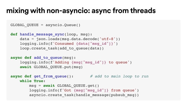 GLOBAL_QUEUE = asyncio.Queue()
def handle_message_sync(loop, msg):
data = json.loads(msg.data.decode('utf-8'))
logging.info(f'Consumed {data["msg_id"]}')
loop.create_task(add_to_queue(data))
async def add_to_queue(msg):
logging.info(f'Adding {msg["msg_id"]} to queue')
await GLOBAL_QUEUE.put(msg)
async def get_from_queue(): # add to main loop to run
while True:
msg = await GLOBAL_QUEUE.get()
logging.info(f'Got {msg["msg_id"]} from queue')
asyncio.create_task(handle_message(pubsub_msg))
mixing with non-asyncio: async from threads
