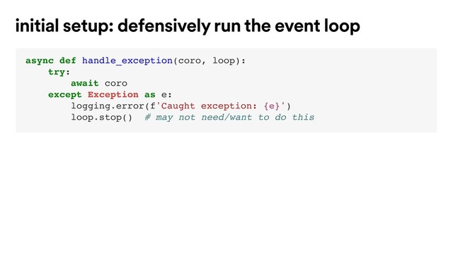 async def handle_exception(coro, loop):
try:
await coro
except Exception as e:
logging.error(f'Caught exception: {e}')
loop.stop() # may not need/want to do this
initial setup: defensively run the event loop
