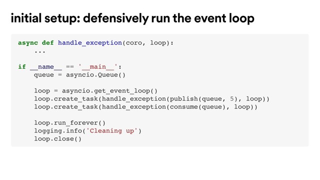 async def handle_exception(coro, loop):
...
if __name__ == '__main__':
queue = asyncio.Queue()
loop = asyncio.get_event_loop()
loop.create_task(handle_exception(publish(queue, 5), loop))
loop.create_task(handle_exception(consume(queue), loop))
loop.run_forever()
logging.info('Cleaning up')
loop.close()
initial setup: defensively run the event loop

