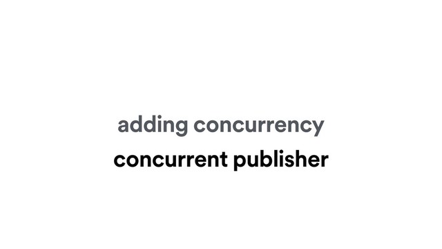 adding concurrency
concurrent publisher
