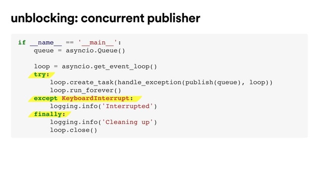 unblocking: concurrent publisher
if __name__ == '__main__':
queue = asyncio.Queue()
loop = asyncio.get_event_loop()
try: 
loop.create_task(handle_exception(publish(queue), loop))
loop.run_forever()
except KeyboardInterrupt:
logging.info('Interrupted')
finally:
logging.info('Cleaning up')
loop.close()
