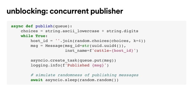 async def publish(queue):
choices = string.ascii_lowercase + string.digits
while True:
host_id = ''.join(random.choices(choices, k=4))
msg = Message(msg_id=str(uuid.uuid4()),
inst_name=f'cattle-{host_id}')
asyncio.create_task(queue.put(msg))
logging.info(f'Published {msg}')
# simulate randomness of publishing messages
await asyncio.sleep(random.random())
unblocking: concurrent publisher
