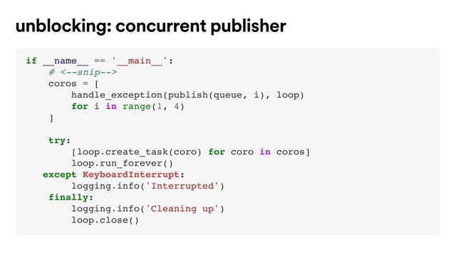 if __name__ == '__main__':
# <--snip-->
coros = [
handle_exception(publish(queue, i), loop)
for i in range(1, 4)
]
try:
[loop.create_task(coro) for coro in coros]
loop.run_forever()
except KeyboardInterrupt:
logging.info('Interrupted')
finally:
logging.info('Cleaning up')
loop.close()
unblocking: concurrent publisher
