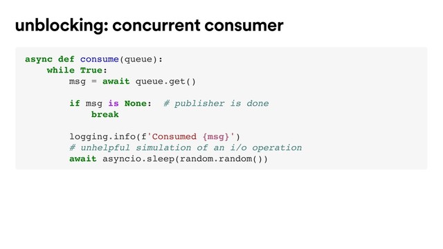 async def consume(queue):
while True:
msg = await queue.get()
if msg is None: # publisher is done
break
logging.info(f'Consumed {msg}')
# unhelpful simulation of an i/o operation
await asyncio.sleep(random.random())
unblocking: concurrent consumer
